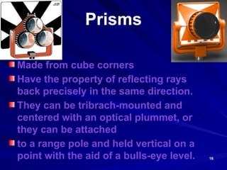 16
Prisms
Made from cube corners
Have the property of reflecting rays
back precisely in the same direction.
They can be tribrach-mounted and
centered with an optical plummet, or
they can be attached
to a range pole and held vertical on a
point with the aid of a bulls-eye level.
 