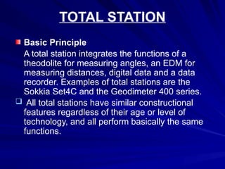 TOTAL STATION
Basic Principle
A total station integrates the functions of a
theodolite for measuring angles, an EDM for
measuring distances, digital data and a data
recorder. Examples of total stations are the
Sokkia Set4C and the Geodimeter 400 series.
 All total stations have similar constructional
features regardless of their age or level of
technology, and all perform basically the same
functions.
 