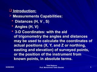 Total Stations
Prof. Mohammed Taleb Obaidat
03/08/2025 3
 Introduction:
 Measurements Capabilities:
 Distances (H, V , S)
 Angles (H, V)
 3-D Coordinates: with the aid
of trigonometry the angles and distances
may be used to calculate the coordinates of
actual positions (X, Y, and Z or northing,
easting and elevation) of surveyed points,
or the position of the instrument from
known points, in absolute terms.
 