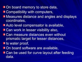 On board memory to store data,
Compatibility with computers,
Measures distance and angles and displays
coordinates,
Auto level compensator is available,
Can work in lesser visibility also,
Can measure distances even without
prismatic target for lesser distances,
Is water proof,
On board software are available,
Can be used for curve layout after feeding
data.
 