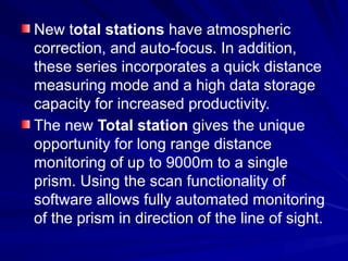 New total stations have atmospheric
correction, and auto-focus. In addition,
these series incorporates a quick distance
measuring mode and a high data storage
capacity for increased productivity.
The new Total station gives the unique
opportunity for long range distance
monitoring of up to 9000m to a single
prism. Using the scan functionality of
software allows fully automated monitoring
of the prism in direction of the line of sight.
 