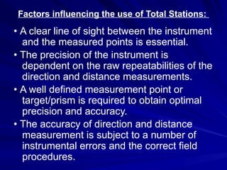 Factors influencing the use of Total Stations:
• A clear line of sight between the instrument
and the measured points is essential.
• The precision of the instrument is
dependent on the raw repeatabilities of the
direction and distance measurements.
• A well defined measurement point or
target/prism is required to obtain optimal
precision and accuracy.
• The accuracy of direction and distance
measurement is subject to a number of
instrumental errors and the correct field
procedures.
 