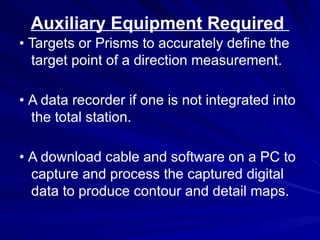 Auxiliary Equipment Required
• Targets or Prisms to accurately define the
target point of a direction measurement.
• A data recorder if one is not integrated into
the total station.
• A download cable and software on a PC to
capture and process the captured digital
data to produce contour and detail maps.
 