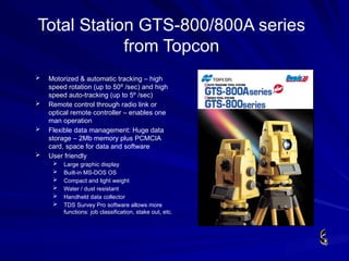 Total Station GTS-800/800A series
from Topcon
 Motorized & automatic tracking – high
speed rotation (up to 50º /sec) and high
speed auto-tracking (up to 5º /sec)
 Remote control through radio link or
optical remote controller – enables one
man operation
 Flexible data management: Huge data
storage – 2Mb memory plus PCMCIA
card, space for data and software
 User friendly
 Large graphic display
 Built-in MS-DOS OS
 Compact and light weight
 Water / dust resistant
 Handheld data collector
 TDS Survey Pro software allows more
functions: job classification, stake out, etc.
 