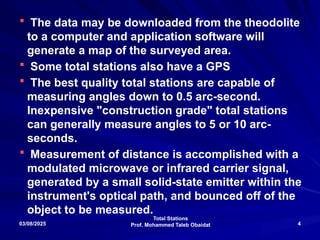 Total Stations
Prof. Mohammed Taleb Obaidat
03/08/2025 4
 The data may be downloaded from the theodolite
to a computer and application software will
generate a map of the surveyed area.
 Some total stations also have a GPS
 The best quality total stations are capable of
measuring angles down to 0.5 arc-second.
Inexpensive "construction grade" total stations
can generally measure angles to 5 or 10 arc-
seconds.
 Measurement of distance is accomplished with a
modulated microwave or infrared carrier signal,
generated by a small solid-state emitter within the
instrument's optical path, and bounced off of the
object to be measured.
 