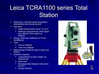  Motorized, automatic target recognition,
reflectorless and remote control
 Accuracy:
 Angle measurement: from 1.5” to 5”
 Distance measurement: 3mm+2ppm
w/o reflector; 2mm+2ppm w/
reflector
 Range: 200m (w/o reflector) to 7.5 km
(w/reflector)
 Time
 1sec w/ reflector
 3 sec w/o reflector
 Data storage: PCMCIA card or export via
RS232
 Software supports:
 computations of area, height, tie
distance etc.
 stake outs
 Exchange data between instrument
and PC
 Create code list
Leica TCRA1100 series Total
Station
 