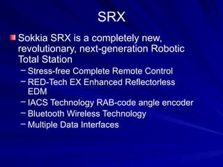 SRX
Sokkia SRX is a completely new,
revolutionary, next-generation Robotic
Total Station
– Stress-free Complete Remote Control
– RED-Tech EX Enhanced Reflectorless
EDM
– IACS Technology RAB-code angle encoder
– Bluetooth Wireless Technology
– Multiple Data Interfaces
 
