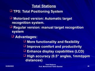 Total Stations
Prof. Mohammed Taleb Obaidat
03/08/2025 46
 TPS: Total Positioning System
 Motorized version: Automatic target
recognition system.
 Regular version: manual target recognition
system
Total Stations
 Advantages:
 More functionality and flexibility
 Improve comfort and productivity
 Enhance display capabilities (LCD)
 High accuracy (0.5“ angles, 1mm±ppm
distances)
 