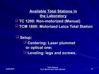 Total Stations
Prof. Mohammed Taleb Obaidat
03/08/2025 47
Available Total Stations in
the Laboratory
 TC 1200: Non-motorized (Manual)
 TCM 1800: Motorized Leica Total Station
 Setup:
 Centering: Laser plummet
or optical one;
 Leveling: legs and screws.
 
