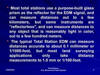 Total Stations
Prof. Mohammed Taleb Obaidat
03/08/2025 5
 Most total stations use a purpose-built glass
prism as the reflector for the EDM signal, and
can measure distances out to a few
kilometers, but some instruments are
"reflectorless", and can measure distances to
any object that is reasonably light in color,
out to a few hundred meters.
 The typical Total Station EDM can measure
distances accurate to about 0.1 millimeter or
1/1000-foot, but most land surveying
applications only take distance
measurements to 1.0 mm or 1/100-foot.
 