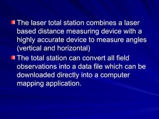 The laser total station combines a laser
based distance measuring device with a
highly accurate device to measure angles
(vertical and horizontal)
The total station can convert all field
observations into a data file which can be
downloaded directly into a computer
mapping application.
 