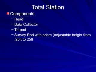 Total Station
Components
– Head
– Data Collector
– Tri-pod
– Survey Rod with prism (adjustable height from
.25ft to 25ft
 