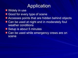 Application
Widely in use
Good for every type of scene
Accesses points that are hidden behind objects
Can be used at night and in moderately foul
weather conditions
Setup is about 5 minutes
Can be used while emergency crews are on
scene
 