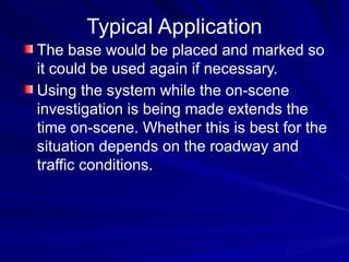 Typical Application
The base would be placed and marked so
it could be used again if necessary.
Using the system while the on-scene
investigation is being made extends the
time on-scene. Whether this is best for the
situation depends on the roadway and
traffic conditions.
 