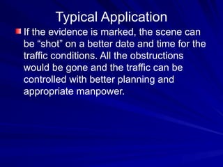 Typical Application
If the evidence is marked, the scene can
be “shot” on a better date and time for the
traffic conditions. All the obstructions
would be gone and the traffic can be
controlled with better planning and
appropriate manpower.
 