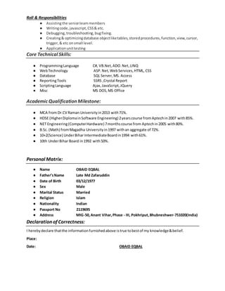 Roll & Responsibilities
● Assistingthe seniorteammembers
● Writingcode, javascript,CSS& etc.
● Debugging, troubleshooting,bugfixing.
● Creating& optimizingdatabase objectliketables,storedprocedures,function,view,cursor,
trigger,& etc onsmall level.
● Applicationunittesting
Core Technical Skills:
● ProgrammingLanguage C#, VB.Net,ADO.Net,LINQ
● WebTechnology ASP.Net,WebServices,HTML, CSS
● Database SQL Server,MS. Access
● ReportingTools SSRS ,Crystal Report
● ScriptingLanguage Ajax,JavaScript,JQuery
● Misc MS DOS,MS Office
Academic Qualification Milestone:
● MCA from Dr.CV Raman Universityin2013 with71%.
● HDSE (HigherDiplomainSoftware Engineering) 2yearscourse fromAptechin2007 with85%.
● NET Engineering(ComputerHardware) 7monthscourse from Aptechin2005 with80%.
● B.Sc. (Math) fromMagadha Universityin1997 withan aggregate of 72%.
● 10+2(Science) UnderBihar IntermediateBoardin1994 with61%.
● 10th UnderBihar Board in1992 with50%.
Personal Matrix:
● Name OBAID EQBAL
● Father’sName Late Md Zafaruddin
● Date of Birth 03/12/1977
● Sex Male
● Marital Status Married
● Religion Islam
● Nationality Indian
● Passport No Z119695
● Address MIG-50,Anant Vihar,Phase - III, Pokhriput,Bhubneshwer-751020(India)
Declaration of Correctness:
I herebydeclare thatthe informationfurnishedabove istrue tobestof my knowledge&belief.
Place:
Date: OBAID EQBAL
 