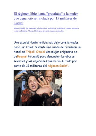 El régimen libio llama quot;
prostitutaquot;
 a la mujer que denunció ser violada por 15 militares de Gadafi<br />Iman al Obaidi fue arrastrada a la fuerza de un hotel de periodistas cuando intentaba contar su historia. Ahora el Gobierno presenta cargos criminales<br />Una escalofriante noticia nos dejo consternados hace unos días. Durante una rueda de prensa en un hotel de Tripoli. Obaidi una mujer originaria de  de Beugasi irrumpió para denunciar los abusos sexuales y las vejaciones que había sufrido por parte de 15 militares del régimen Gadafi. <br />Antes de poder entre gritos y sollozos relatar su historia empleados del hotel y miembros del servicio de inteligencia se abalanzaron sobre ella y agredieron a los periodistas .Obaidi fue arrestada por la fuerza. Actualmente se desconoce su paradero. La mujer presenta varias heridas y moratones. Los hechos eran de una tremenda crueldad. La explicación  que dieron los portavoces del régimen era que solo  resultaba de las declaraciones de una mujer bebida. <br />Opinión personal: Me ha parecido una de las noticias más tristes y humillantes que he oído en mi vida. He sentido impotencia y rabia y me gustaría que el gobierno de España intentara de algún modo llegar al fondo de este caso y por supuesto saber el paradero de Obaidi. Y también me pregunto ¿Cuántos casos habrá así que no han visto la luz?<br />