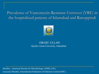 Prevalence of Vancomycin-Resistant Enterococci (VRE) in
     the hospitalized patients of Islamabad and Rawappindi




                                        OBAID ULLAH
                               Quaid-i-Azam University, Islamabad




Member , American Society for Microbiology (ASM), USA.
                                                                          1
Associate Member, International Federation of Infection Control (IFIC).
 