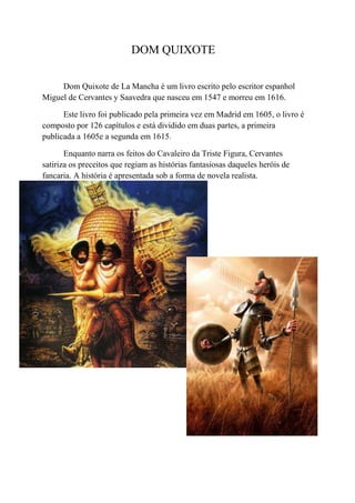 DOM QUIXOTE

     Dom Quixote de La Mancha é um livro escrito pelo escritor espanhol
Miguel de Cervantes y Saavedra que nasceu em 1547 e morreu em 1616.

      Este livro foi publicado pela primeira vez em Madrid em 1605, o livro é
composto por 126 capítulos e está dividido em duas partes, a primeira
publicada a 1605e a segunda em 1615.

       Enquanto narra os feitos do Cavaleiro da Triste Figura, Cervantes
satiriza os preceitos que regiam as histórias fantasiosas daqueles heróis de
fancaria. A história é apresentada sob a forma de novela realista.
 