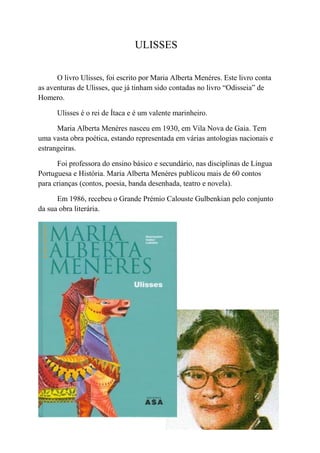 ULISSES

      O livro Ulisses, foi escrito por Maria Alberta Menéres. Este livro conta
as aventuras de Ulisses, que já tinham sido contadas no livro “Odisseia” de
Homero.

      Ulisses é o rei de Ítaca e é um valente marinheiro.

      Maria Alberta Menéres nasceu em 1930, em Vila Nova de Gaia. Tem
uma vasta obra poética, estando representada em várias antologias nacionais e
estrangeiras.

      Foi professora do ensino básico e secundário, nas disciplinas de Língua
Portuguesa e História. Maria Alberta Menéres publicou mais de 60 contos
para crianças (contos, poesia, banda desenhada, teatro e novela).

      Em 1986, recebeu o Grande Prémio Calouste Gulbenkian pelo conjunto
da sua obra literária.
 