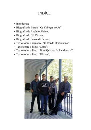 INDÍCE

 Introdução;
 Biografia da Banda: “Os Cabeças no Ar”;
 Biografia de António Aleixo;
 Biografia de Gil Vicente;
 Biografia de Fernando Pessoa;
 Texto sobre o romance: “O Conde D’abranhos”;
 Texto sobre o livro: “Zorro”;
 Texto sobre o livro: “Dom Quixote de La Mancha”;
 Texto sobre o livro: “Ulisses”;
 