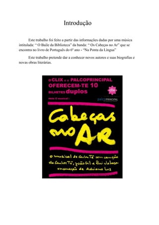 Introdução

       Este trabalho foi feito a partir das informações dadas por uma música
intitulada: “ O Baile da Biblioteca” da banda: “ Os Cabeças no Ar” que se
encontra no livro de Português do 6º ano - “Na Ponta da Língua”

      Este trabalho pretende dar a conhecer novos autores e suas biografias e
novas obras literárias.
 