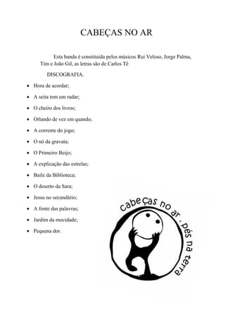 CABEÇAS NO AR

            Esta banda é constituída pelos músicos Rui Veloso, Jorge Palma,
      Tim e João Gil, as letras são de Carlos Tê

         DISCOGRAFIA.

 Hora de acordar;

 A seita tem um radar;

 O cheiro dos livros;

 Orlando de vez em quando;

 A corrente do jogo;

 O nó da gravata;

 O Primeiro Beijo;

 A explicação das estrelas;

 Baile da Biblioteca;

 O deserto da Sara;

 Jesus no secundário;

 A fonte das palavras;

 Jardim da mocidade;

 Pequena dor.
 