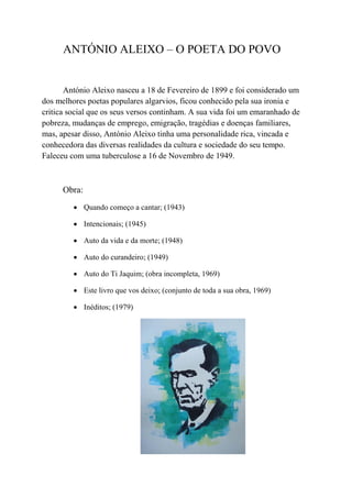ANTÓNIO ALEIXO – O POETA DO POVO


       António Aleixo nasceu a 18 de Fevereiro de 1899 e foi considerado um
dos melhores poetas populares algarvios, ficou conhecido pela sua ironia e
critica social que os seus versos continham. A sua vida foi um emaranhado de
pobreza, mudanças de emprego, emigração, tragédias e doenças familiares,
mas, apesar disso, António Aleixo tinha uma personalidade rica, vincada e
conhecedora das diversas realidades da cultura e sociedade do seu tempo.
Faleceu com uma tuberculose a 16 de Novembro de 1949.



      Obra:
          Quando começo a cantar; (1943)

          Intencionais; (1945)

          Auto da vida e da morte; (1948)

          Auto do curandeiro; (1949)

          Auto do Ti Jaquim; (obra incompleta, 1969)

          Este livro que vos deixo; (conjunto de toda a sua obra, 1969)

          Inéditos; (1979)
 