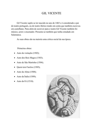 GIL VICENTE

      Gil Vicente supõe-se ter nascido no ano de 1465 e é considerado o pai
do teatro português, ou do teatro ibérico tendo em conta que também escreveu
em castelhano. Para além de escrever para o teatro Gil Vicente também foi
músico, actor e encenador. Presume-se também que tenha estudado em
Salamanca.

      As suas obras são na maioria uma critica social da sua época.



      Primeiras obras:

    Auto da visitação (1502);

    Auto dos Reis Magos (1503);

    Auto de São Martinho (1504);

    Quem tem Farelos (1505);

    Auto da Alma (1508);

    Auto da Índia (1509);

    Auto da Fé (1510).
 