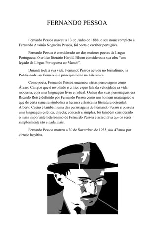 FERNANDO PESSOA

      Fernando Pessoa nasceu a 13 de Junho de 1888, o seu nome completo é
Fernando António Nogueira Pessoa, foi poeta e escritor português.

      Fernando Pessoa é considerado um dos maiores poetas da Língua
Portuguesa. O crítico literário Harold Bloom considerou a sua obra “um
legado da Língua Portuguesa ao Mundo”.

      Durante toda a sua vida, Fernando Pessoa actuou no Jornalismo, na
Publicidade, no Comércio e principalmente na Literatura.

      Como poeta, Fernando Pessoa encarnou várias personagens como
Álvaro Campos que é revoltado e crítico e que fala da velocidade da vida
moderna, com uma linguagem livre e radical. Outras das suas personagens era
Ricardo Reis é definido por Fernando Pessoa como um homem monárquico e
que de certa maneira simboliza a herança clássica na literatura ocidental.
Alberto Caeiro é também uma das personagens de Fernando Pessoa e possuía
uma linguagem estética, directa, concreta e simples, foi também considerado
o mais importante heterónimo de Fernando Pessoa e acreditava que os seres
simplesmente são e nada mais.

       Fernando Pessoa morreu a 30 de Novembro de 1935, aos 47 anos por
cirrose hepática.
 