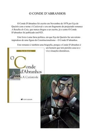 O CONDE D’ABRANHOS

      O Conde D’abranhos foi escrito em Novembro de 1878 por Eça de
Queirós com o nome A Catástrofe e era um fragmento do projectado romance
A Batalha do Caia, que nunca chegou a ser escrito, já o conto O Conde
D’abranhos foi publicado em1925.

      Este livro é uma farsa política, em que Eça de Queirós faz um retrato
impiedoso de uma figura do Constitucionalismo – O Conde D’abranhos.

      Este romance é também uma biografia, porque o Conde D’abranhos é
                                  um homem que tem paixões casa-se e
                                  vive situações dramáticas.
 