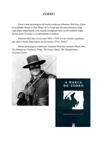 ZORRO

      Zorro é uma personagem de ficção criada por Johnston McCuley, Zorro
na realidade chama-se Don Diego de La Vega que usa uma máscara e uma
capa negra empunhando uma espada cavalgando num cavalo também negro
de seu nome Tornado e vai defendendo os pobres.

      Johnston McCuley viveu entre 1883 e 1958, foi um escritor canadiano
que obteve muita fama depois de ter escrito o livro “Zorro”.

     Outras personagens criadas por Johnston McCuley incluem: Black Star,
The Mongoose, Thubway Tham, The Green Ghost, The Thunderbolt e
Crimson Clown.
 