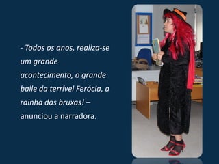 - Todos os anos, realiza-se
um grande
acontecimento, o grande
baile da terrível Ferócia, a
rainha das bruxas! –
anunciou a narradora.
 