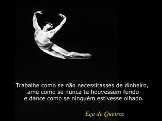 Tr a balhe como se não necessitasses de dinheiro,  ame como se nunca te houvessem ferido  e dance como se ninguém estivesse olhado. Eça de Queiroz 