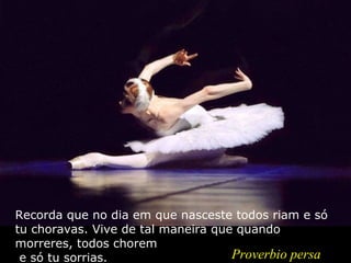 Recorda que no dia em que nasceste todos riam e só tu choravas. Vive de tal maneira que quando morreres, todos chorem  e só tu sorrias. Proverbio persa 