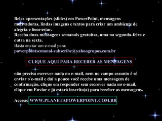 Belas apresentações (slides) em PowerPoint, mensagens motivadoras, lindas imagens e textos para criar um ambiente de alegria e bem-estar. Receba duas mensagens semanais gratuitas, uma na segunda-feira e outra na sexta. Basta enviar um e-mail para:  [email_address]   CLIQUE AQUI PARA RECEBER AS MENSAGENS não precisa escrever nada no e-mail, nem no campo assunto é só enviar o e-mail e daí a pouco você recebe uma mensagem de confirmação, clique em responder sem escrever nada no e-mail, clique em Enviar e já estará inscrito(a) para receber as mensagens.  Acesse:  WWW.PLANETAPOWERPOINT.COM.BR 