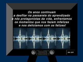 ON / OFF
Os anos continuam
a desfilar na passarela do aprendizado
e nós protagonistas da vida, enfrentamos
os momentos que nos fazem infelizes
e nos deliciamos com os felizes!
 