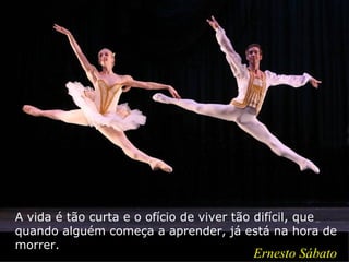 A vida é tão curta e o ofício de viver tão difícil, que
quando alguém começa a aprender, já está na hora de
morrer.
                                        Ernesto Sábato
 