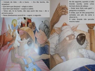 – Coitado do lobo – diz o touro. – Era tão bonito, tão
simpático!
– Que bem que dançava! – elogia a cabra.
– Que bem que beijava! – suspira a cadela.
– Talvez até, lá no fundo, não seja assim tão mau – diz o
primeiro porco.
– Talvez devêssemos socorrê-lo – sugere o segundo.

No dia seguinte, quando o Lobo
Grande acorda, sente umas
terríveis dores de cabeça.
– Onde terei feito este galo? –
pergunta a si próprio.
É então, que vê três porquinhos
sentados aos pés da cama a
observá-lo..
O Lobo Grande não percebe
mesmo nada!

 