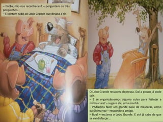 – Então, não nos reconheces? – perguntam os três
porquinhos.
– E contam tudo ao Lobo Grande que desata a rir.

O Lobo Grande recupera depressa. Daí a pouco já pode
sair.
– E se organizássemos alguma coisa para festejar a
minha cura? – sugere ele, uma manhã.
– Podíamos fazer um grande baile de máscaras, como
da última vez – responde o amigo.
– Boa! – exclama o Lobo Grande. E até já sabe de que
se vai disfarçar…

 