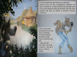 Os três porquinhos são famosos na floresta.
Conta-se que um dia, conseguiram apanhar um
lobo e cozinhá-lo. O Lobo Grande não acredita nem
numa única palavra! Estes porquinhos não são mais
espertos do que os outros e tenciona mesmo
comê-los!

Cada um dos três
porquinhos tem uma
casa no floresta.
O Lobo Grande já
descobriu onde
mora o primeiro dos
três.
– Logo que ele
saia, atiro -me a ele
e como-o – diz, de si
para si. E fica à
espera.

 