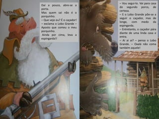 Daí a pouco, abre-se a
porta.
Mas quem sai não é o
porquinho.
– Que vejo eu? É o caçador!
– exclama o Lobo Grande –
Aposto que comeu o meu
porquinho.
Ainda por cima, leva a
espingarda!!

– Vou segui-lo. Vai para casa
do segundo porco, de
certeza.
– E o Lobo Grande põe-se a
seguir o caçador, mas de
longe, com medo da
espingarda.
– Entretanto, o caçador pára
diante de uma linda casa e
entra.
– Ai ai ai? – pensa o Lobo
Grande. – Oxalá não coma
também aquele!

 