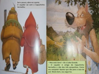 Daí a pouco, abre-se a porta.
O caçador sai com o Capuchinho
Vermelho.

– Mas está claro! – diz o Lobo Grande.
– O caçador é amigo do Capuchinho
Vermelho e não dos três porquinhos. Como
sou estúpido! Aposto que vão para a casa da
avó. Muito bem, vou segui-los.

 