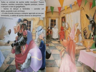 Todos os animais da quinta estão reunidos! Trazem
chapéus, vestidos compridos, bigodes postiços, cantam
e dançam e riem às gargalhadas.
– Vamos lá dançar a farândola – convida um
deles, puxando-o por um braço.
– O Lobo Grande começa a rodopiar agarrado ao seu par.
Entretanto, a cadela da quinta observa os dançarinos.

 