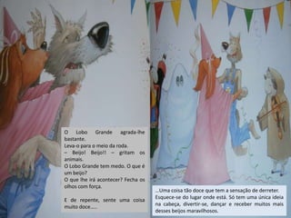 O Lobo Grande agrada-lhe
bastante.
Leva-o para o meio da roda.
– Beijo! Beijo!! – gritam os
animais.
O Lobo Grande tem medo. O que é
um beijo?
O que lhe irá acontecer? Fecha os
olhos com força.
E de repente, sente uma coisa
muito doce…..

…Uma coisa tão doce que tem a sensação de derreter.
Esquece-se do lugar onde está. Só tem uma única ideia
na cabeça, divertir-se, dançar e receber muitos mais
desses beijos maravilhosos.

 