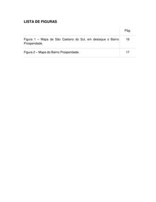 12
LISTA DE FIGURAS
Pág.
Figura 1 – Mapa de São Caetano do Sul, em destaque o Bairro
Prosperidade.
16
Figura 2 – Mapa do Bairro Prosperidade. 17
 