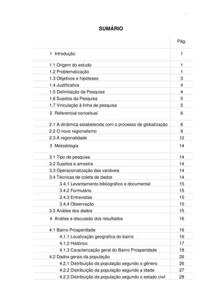 13
SUMÁRIO
Pág.
1 Introdução 1
1.1 Origem do estudo 1
1.2 Problematização 1
1.3 Objetivos e hipóteses 3
1.4 Justificativa 4
1.5 Delimitação da Pesquisa 4
1.6 Sujeitos da Pesquisa 5
1.7 Vinculação à linha de pesquisa 5
2 Referencial conceitual 6
2.1 A dinâmica estabelecida com o processo de globalização 6
2.2 O novo regionalismo 9
2.3 A regionalidade 12
3 Metodologia 14
3.1 Tipo de pesquisa 14
3.2 Sujeitos e amostra 14
3.3 Operacionalização das variáveis 14
3.4 Técnicas de coleta de dados 14
3.4.1 Levantamento bibliográfico e documental 15
3.4.2 Formulário 15
3.4.3 Entrevistas 15
3.4.4 Observação 15
3.5 Análise dos dados 15
4 Análise e discussão dos resultados 16
4.1 Bairro Prosperidade 16
4.1.1 Localização geográfica do bairro 16
4.1.2 Histórico 17
4.1.3 Caracterização geral do Bairro Prosperidade 18
4.2 Dados gerais da população 26
4.2.1 Distribuição da população segundo o gênero 26
4.2.2 Distribuição da população segundo a idade 27
4.2.3 Distribuição da população segundo o estado civil 28
 
