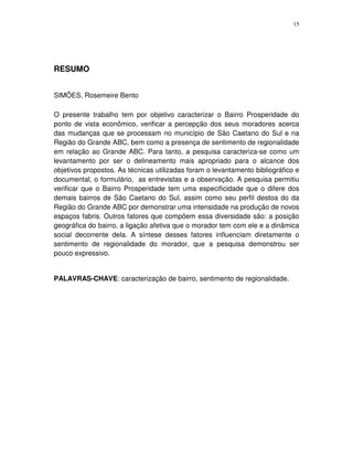 15
RESUMO
SIMÕES, Rosemeire Bento
O presente trabalho tem por objetivo caracterizar o Bairro Prosperidade do
ponto de vista econômico, verificar a percepção dos seus moradores acerca
das mudanças que se processam no município de São Caetano do Sul e na
Região do Grande ABC, bem como a presença de sentimento de regionalidade
em relação ao Grande ABC. Para tanto, a pesquisa caracteriza-se como um
levantamento por ser o delineamento mais apropriado para o alcance dos
objetivos propostos. As técnicas utilizadas foram o levantamento bibliográfico e
documental, o formulário, as entrevistas e a observação. A pesquisa permitiu
verificar que o Bairro Prosperidade tem uma especificidade que o difere dos
demais bairros de São Caetano do Sul, assim como seu perfil destoa do da
Região do Grande ABC por demonstrar uma intensidade na produção de novos
espaços fabris. Outros fatores que compõem essa diversidade são: a posição
geográfica do bairro, a ligação afetiva que o morador tem com ele e a dinâmica
social decorrente dela. A síntese desses fatores influenciam diretamente o
sentimento de regionalidade do morador, que a pesquisa demonstrou ser
pouco expressivo.
PALAVRAS-CHAVE: caracterização de bairro, sentimento de regionalidade.
 