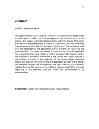 16
ABSTRACT
SIMÕES, Rosemeire Bento
The objective of this issue is to give a feature of the District Prosperidade by the
economic point of view, check the perception of the residents about of the
changes that happen in the São Caetano do Sul and in the Grande ABC region
such as the feeling of regionality in relation to Grande ABC. For this, the survey
is na accuracy activity and the best way to get the aim. The techniques used
were the bibliographical and documental survey, the form, the interviews and
the observation. The survey has allowed to check that the District Prosperidade
has a specificity that make it different of other districts of São Caetano do Sul,
like its profile of the rest of the districts of the Grande ABC region because it
demonstrate na intesity in the production of new factory spaces. Anothers
factors that compose this diversity are: the geographic position of the district,
the emotional feelings that the residents have with it and the social dynamic
resulting from its. The sum up of these factors influence straight the feeling of
regionality of the residents, that the survey has demonstrated to be
expressionless.
KEYWORDS: neighbourhood characterization, regional feeling
 