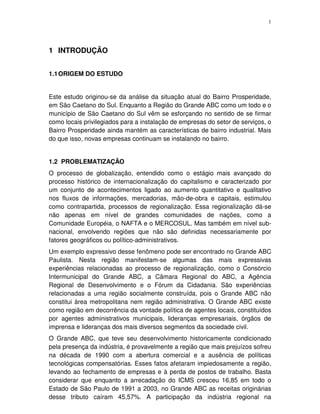 1
1 INTRODUÇÃO
1.1ORIGEM DO ESTUDO
Este estudo originou-se da análise da situação atual do Bairro Prosperidade,
em São Caetano do Sul. Enquanto a Região do Grande ABC como um todo e o
município de São Caetano do Sul vêm se esforçando no sentido de se firmar
como locais privilegiados para a instalação de empresas do setor de serviços, o
Bairro Prosperidade ainda mantém as características de bairro industrial. Mais
do que isso, novas empresas continuam se instalando no bairro.
1.2 PROBLEMATIZAÇÃO
O processo de globalização, entendido como o estágio mais avançado do
processo histórico de internacionalização do capitalismo e caracterizado por
um conjunto de acontecimentos ligado ao aumento quantitativo e qualitativo
nos fluxos de informações, mercadorias, mão-de-obra e capitais, estimulou
como contrapartida, processos de regionalização. Essa regionalização dá-se
não apenas em nível de grandes comunidades de nações, como a
Comunidade Européia, o NAFTA e o MERCOSUL. Mas também em nível sub-
nacional, envolvendo regiões que não são definidas necessariamente por
fatores geográficos ou político-administrativos.
Um exemplo expressivo desse fenômeno pode ser encontrado no Grande ABC
Paulista. Nesta região manifestam-se algumas das mais expressivas
experiências relacionadas ao processo de regionalização, como o Consórcio
Intermunicipal do Grande ABC, a Câmara Regional do ABC, a Agência
Regional de Desenvolvimento e o Fórum da Cidadania. São experiências
relacionadas a uma região socialmente construída, pois o Grande ABC não
constitui área metropolitana nem região administrativa. O Grande ABC existe
como região em decorrência da vontade política de agentes locais, constituídos
por agentes administrativos municipais, lideranças empresariais, órgãos de
imprensa e lideranças dos mais diversos segmentos da sociedade civil.
O Grande ABC, que teve seu desenvolvimento historicamente condicionado
pela presença da indústria, é provavelmente a região que mais prejuízos sofreu
na década de 1990 com a abertura comercial e a ausência de políticas
tecnológicas compensatórias. Esses fatos afetaram impiedosamente a região,
levando ao fechamento de empresas e à perda de postos de trabalho. Basta
considerar que enquanto a arrecadação do ICMS cresceu 16,85 em todo o
Estado de São Paulo de 1991 a 2003, no Grande ABC as receitas originárias
desse tributo caíram 45,57%. A participação da indústria regional na
 